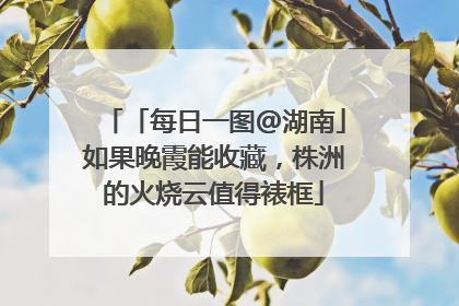 「每日一图@湖南」如果晚霞能收藏，株洲的火烧云值得裱框