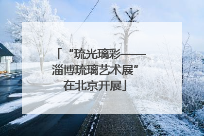 “琉光璃彩——淄博琉璃艺术展”在北京开展