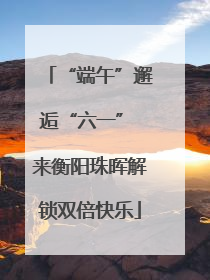 “端午”邂逅“六一” 来衡阳珠晖解锁双倍快乐