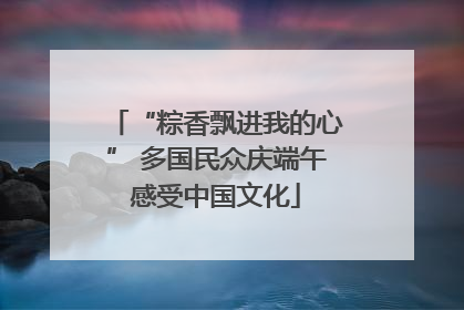 “粽香飘进我的心” 多国民众庆端午感受中国文化