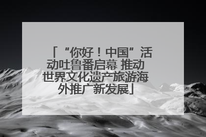 “你好！中国”活动吐鲁番启幕 推动世界文化遗产旅游海外推广新发展