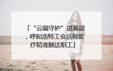 “云端守护”进基层，呼和浩特工会远程医疗精准触达职工