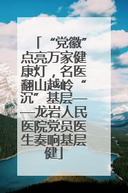 “党徽”点亮万家健康灯，名医翻山越岭“沉”基层——龙岩人民医院党员医生奏响基层健