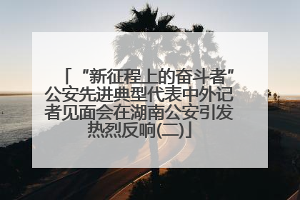 “新征程上的奋斗者”公安先进典型代表中外记者见面会在湖南公安引发热烈反响(二)