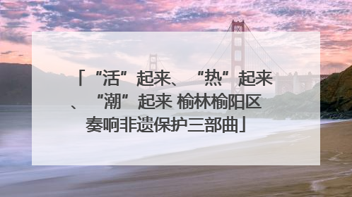 “活”起来、“热”起来、“潮”起来 榆林榆阳区奏响非遗保护三部曲