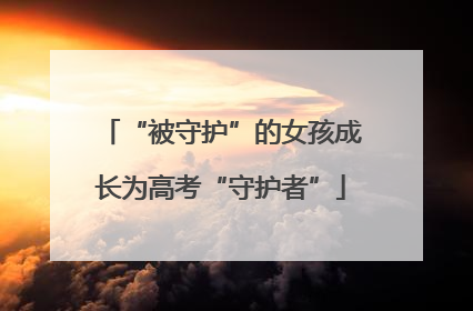 “被守护”的女孩成长为高考“守护者”