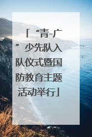 “青-广”少先队入队仪式暨国防教育主题活动举行