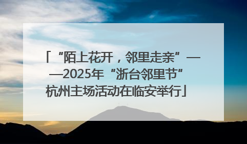 “陌上花开，邻里走亲”——2025年“浙台邻里节”杭州主场活动在临安举行