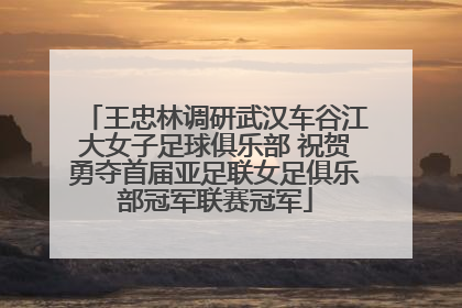 王忠林调研武汉车谷江大女子足球俱乐部 祝贺勇夺首届亚足联女足俱乐部冠军联赛冠军