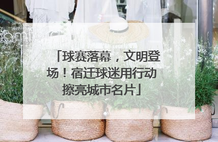 球赛落幕，文明登场！宿迁球迷用行动擦亮城市名片