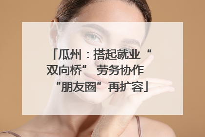 瓜州：搭起就业“双向桥” 劳务协作“朋友圈”再扩容