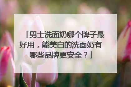 男士洗面奶哪个牌子最好用，能美白的洗面奶有哪些品牌更安全？