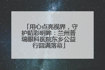 用心点亮视界，守护睛彩明眸：兰州普瑞眼科医院东乡公益行圆满落幕