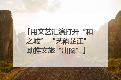 用文艺汇演打开“和之城” “艺韵芷江”助推文旅“出圈”