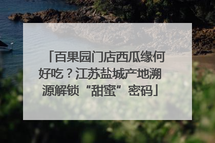 百果园门店西瓜缘何好吃？江苏盐城产地溯源解锁“甜蜜”密码