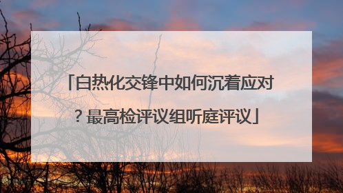白热化交锋中如何沉着应对？最高检评议组听庭评议
