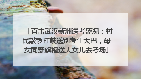 直击武汉新洲送考盛况：村民敲锣打鼓送别考生大巴，母女同穿旗袍送大女儿去考场