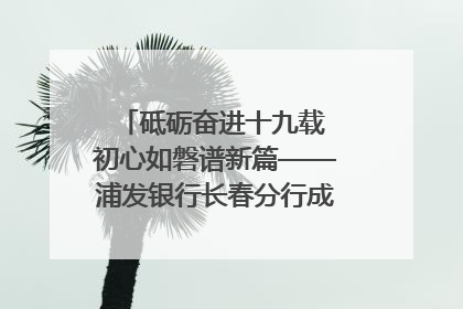 砥砺奋进十九载 初心如磐谱新篇——浦发银行长春分行成立19周年助力吉林省全面振兴纪实