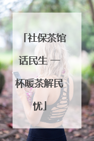 社保茶馆话民生 一杯暖茶解民忧