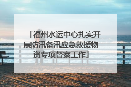 福州水运中心扎实开展防汛备汛应急救援物资专项督察工作