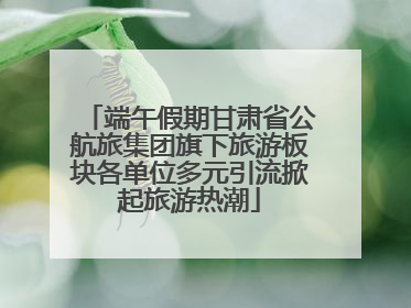 端午假期甘肃省公航旅集团旗下旅游板块各单位多元引流掀起旅游热潮