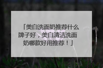 美白洗面奶推荐什么牌子好，美白清洁洗面奶哪款好用推荐！