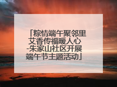 粽情端午聚邻里 艾香传福暖人心-朱家山社区开展端午节主题活动