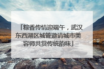 粽香传情迎端午，武汉东西湖区城管邀请城市美容师共赏传统韵味