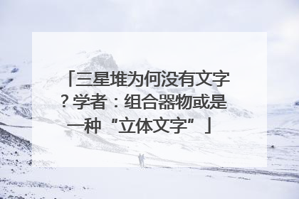 三星堆为何没有文字？学者：组合器物或是一种“立体文字”