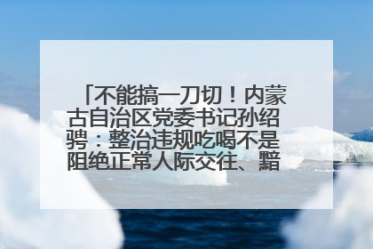 不能搞一刀切！内蒙古自治区党委书记孙绍骋：整治违规吃喝不是阻绝正常人际交往、黯淡人间烟火
