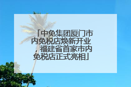 中免集团厦门市内免税店焕新开业，福建省首家市内免税店正式亮相
