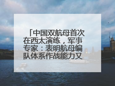 中国双航母首次在西太演练，军事专家：表明航母编队体系作战能力又上新台阶