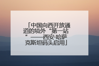 中国向西开放通道的境外“第一站”——西安·哈萨克斯坦码头启用