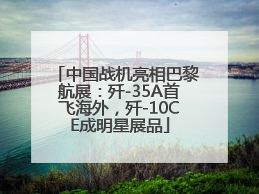 中国战机亮相巴黎航展：歼-35A首飞海外，歼-10CE成明星展品