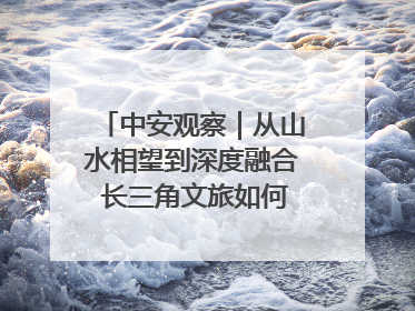 中安观察｜从山水相望到深度融合 长三角文旅如何携手出圈？