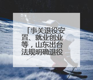 事关退役安置、就业创业等，山东出台法规明确退役军人服务保障工作