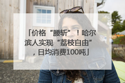 价格“腰斩”！哈尔滨人实现“荔枝自由”，日均消费100吨