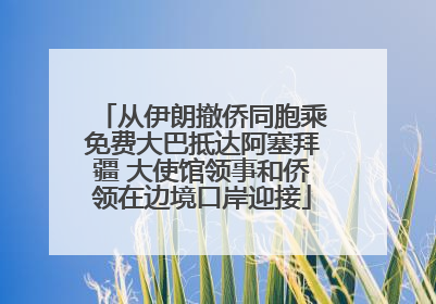 从伊朗撤侨同胞乘免费大巴抵达阿塞拜疆 大使馆领事和侨领在边境口岸迎接