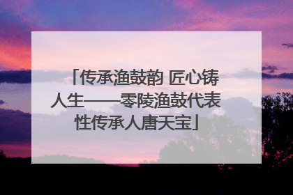 传承渔鼓韵 匠心铸人生——零陵渔鼓代表性传承人唐天宝