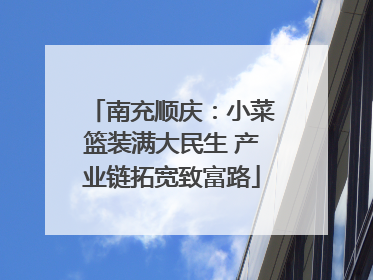 南充顺庆：小菜篮装满大民生 产业链拓宽致富路