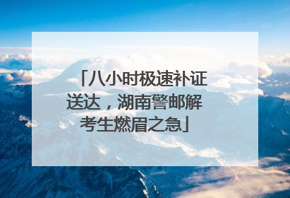 八小时极速补证送达，湖南警邮解考生燃眉之急
