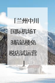 兰州中川国际机场T3航站楼免税店试运营