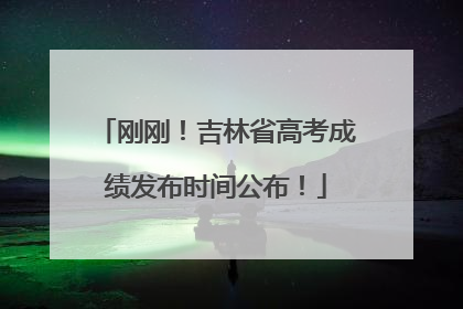 刚刚！吉林省高考成绩发布时间公布！