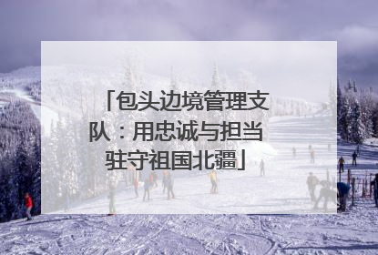 包头边境管理支队：用忠诚与担当驻守祖国北疆