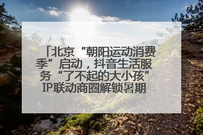 北京“朝阳运动消费季”启动，抖音生活服务“了不起的大小孩”IP联动商圈解锁暑期亲子消费新场景