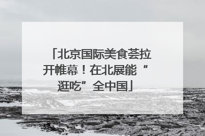 北京国际美食荟拉开帷幕！在北展能“逛吃”全中国