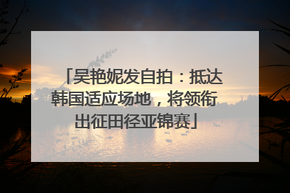 吴艳妮发自拍：抵达韩国适应场地，将领衔出征田径亚锦赛