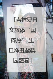 吉林夏日文旅添“国粹热” 生旦净丑献梨园盛宴