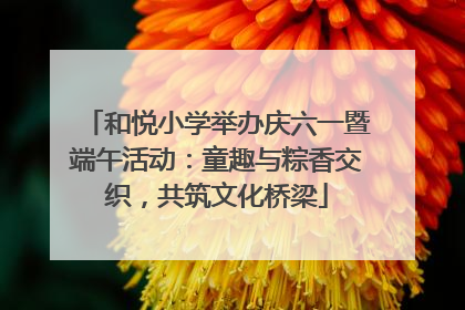 和悦小学举办庆六一暨端午活动：童趣与粽香交织，共筑文化桥梁