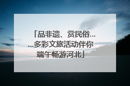 品非遗、赏民俗……多彩文旅活动伴你端午畅游河北